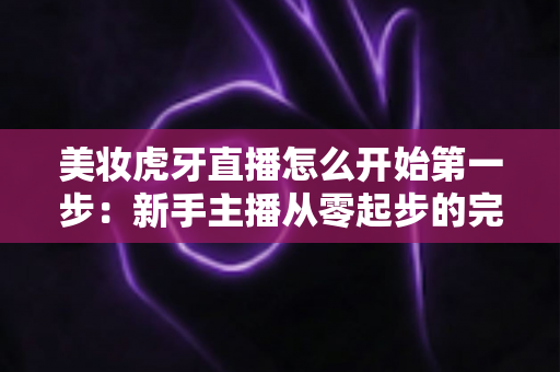 美妆虎牙直播怎么开始第一步:新手主播从零起步的完整实战指南 美妆虎牙直播怎么开始第一步:新手主播从零起步的完整实战指南