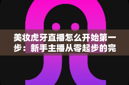 美妆虎牙直播怎么开始第一步:新手主播从零起步的完整实战指南 美妆虎牙直播怎么开始第一步:新手主播从零起步的完整实战指南