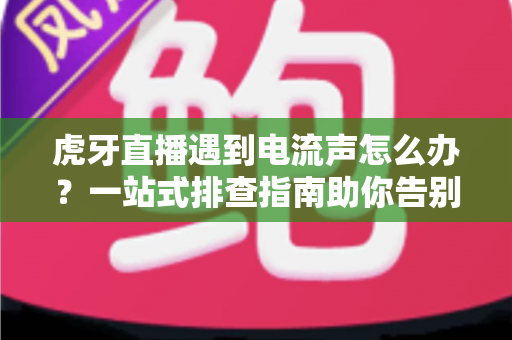 虎牙直播遇到电流声怎么办？一站式排查指南助你告别刺耳杂音，恢复高清音质直播