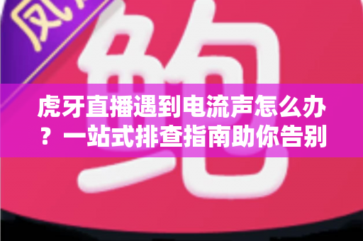 虎牙直播遇到电流声怎么办？一站式排查指南助你告别刺耳杂音，恢复高清音质直播