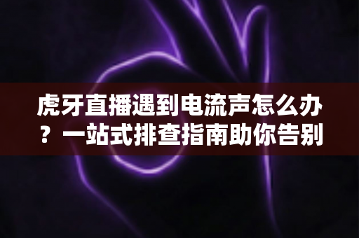 虎牙直播遇到电流声怎么办？一站式排查指南助你告别刺耳杂音，恢复高清音质直播
