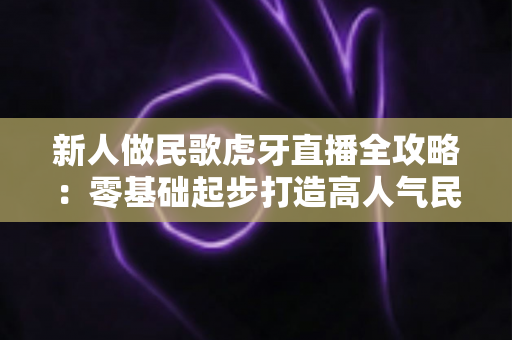 新人做民歌虎牙直播全攻略：零基础起步打造高人气民歌直播间的实战指南