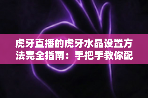 虎牙直播的虎牙水晶设置方法完全指南：手把手教你配置水晶功能，轻松打造高清流畅的直播画质