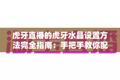 虎牙直播的虎牙水晶设置方法完全指南：手把手教你配置水晶功能，轻松打造高清流畅的直播画质