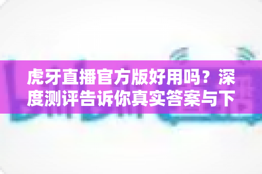 虎牙直播官方版好用吗?深度测评告诉你真实答案与下载使用全攻略 虎牙直播官方版好用吗?深度测评告诉你真实答案与下载使用全攻略