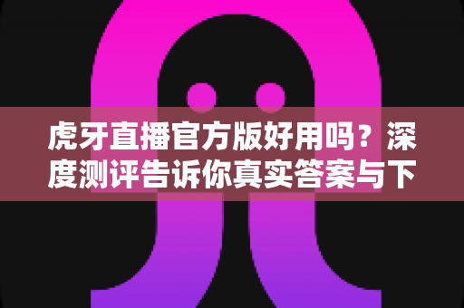 虎牙直播官方版好用吗?深度测评告诉你真实答案与下载使用全攻略 虎牙直播官方版好用吗?深度测评告诉你真实答案与下载使用全攻略