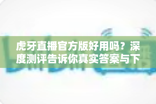 虎牙直播官方版好用吗?深度测评告诉你真实答案与下载使用全攻略 虎牙直播官方版好用吗?深度测评告诉你真实答案与下载使用全攻略