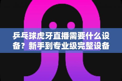 乒乓球虎牙直播需要什么设备?新手到专业级完整设备清单与实战指南 乒乓球虎牙直播需要什么设备?新手到专业级完整设备清单与实战指南