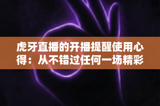 虎牙直播的开播提醒使用心得：从不错过任何一场精彩直播的实用指南