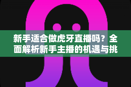 新手适合做虎牙直播吗?全面解析新手主播的机遇与挑战 新手适合做虎牙直播吗?全面解析新手主播的机遇与挑战