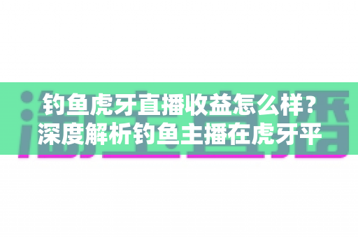 钓鱼虎牙直播收益怎么样？深度解析钓鱼主播在虎牙平台的真实收入与赚钱潜力