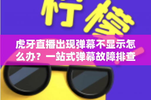 虎牙直播出现弹幕不显示怎么办？一站式弹幕故障排查与修复全攻略