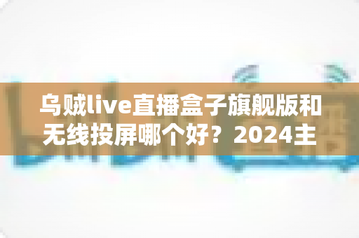 乌贼live直播盒子旗舰版和无线投屏哪个好?2024主播直播方案深度对比与选购指南 乌贼live直播盒子旗舰版和无线投屏哪个好?2024主播直播方案深度对比与选购指南