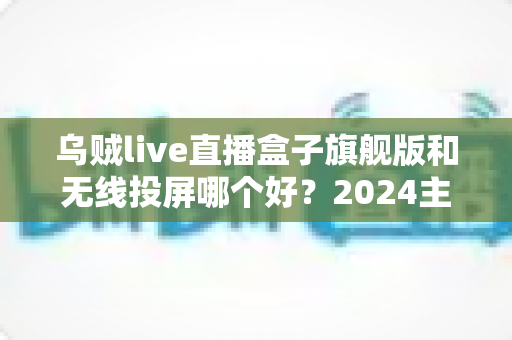 乌贼live直播盒子旗舰版和无线投屏哪个好？2024主播直播方案深度对比与选购指南