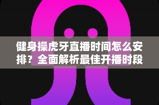 健身操虎牙直播时间怎么安排?全面解析最佳开播时段与观看攻略 健身操虎牙直播时间怎么安排?全面解析最佳开播时段与观看攻略