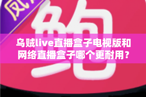 乌贼live直播盒子电视版和网络直播盒子哪个更耐用？全面对比分析与选购避坑指南
