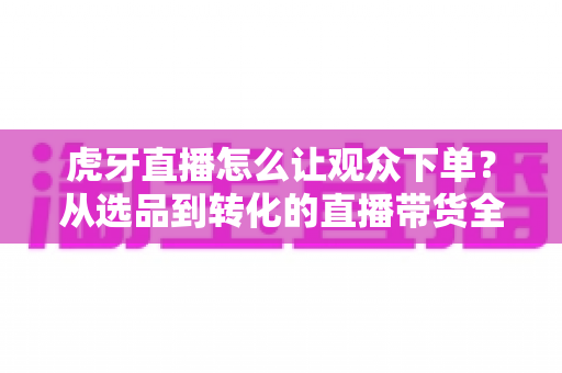 虎牙直播怎么让观众下单？从选品到转化的直播带货全流程实战指南