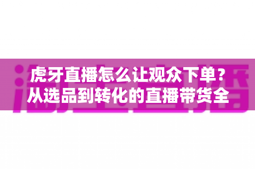 虎牙直播怎么让观众下单？从选品到转化的直播带货全流程实战指南
