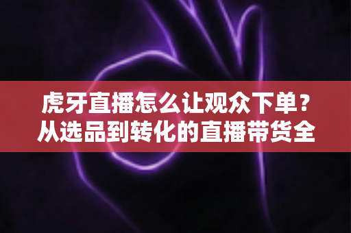 虎牙直播怎么让观众下单？从选品到转化的直播带货全流程实战指南