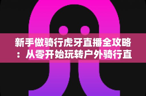新手做骑行虎牙直播全攻略：从零开始玩转户外骑行直播的实用指南