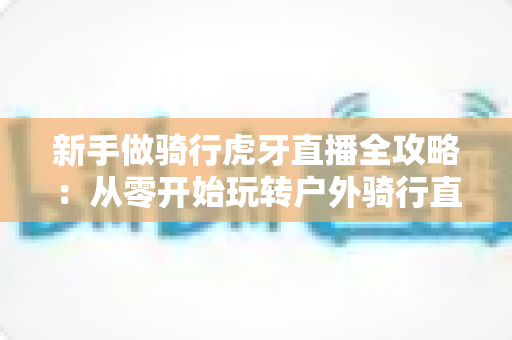 新手做骑行虎牙直播全攻略：从零开始玩转户外骑行直播的实用指南