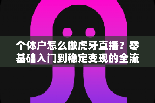 个体户怎么做虎牙直播？零基础入门到稳定变现的全流程实战指南