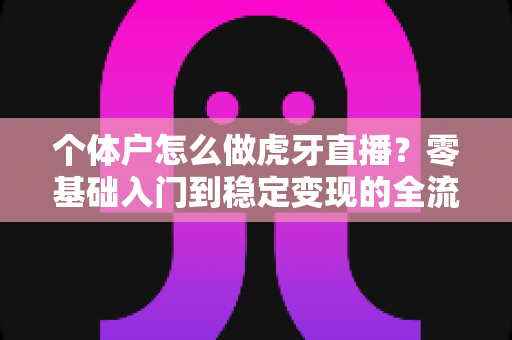 个体户怎么做虎牙直播？零基础入门到稳定变现的全流程实战指南