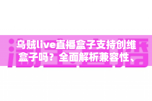 乌贼live直播盒子支持创维盒子吗?全面解析兼容性、安装步骤与使用技巧 乌贼live直播盒子支持创维盒子吗?全面解析兼容性、安装步骤与使用技巧