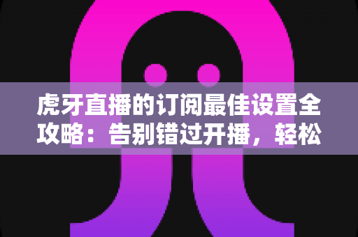 虎牙直播的订阅最佳设置全攻略：告别错过开播，轻松打造专属观看提醒体验