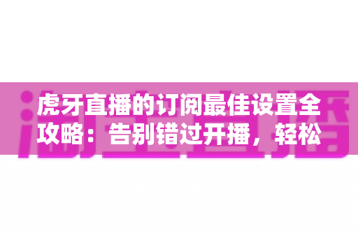 虎牙直播的订阅最佳设置全攻略：告别错过开播，轻松打造专属观看提醒体验