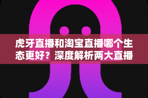 虎牙直播和淘宝直播哪个生态更好？深度解析两大直播平台的生态差异与选择指南
