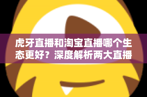 虎牙直播和淘宝直播哪个生态更好？深度解析两大直播平台的生态差异与选择指南