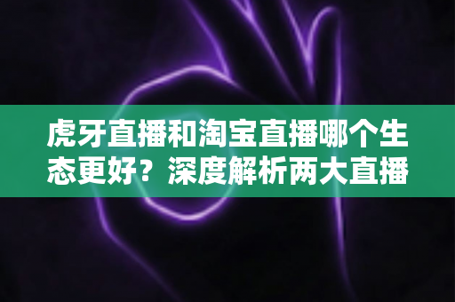 虎牙直播和淘宝直播哪个生态更好？深度解析两大直播平台的生态差异与选择指南