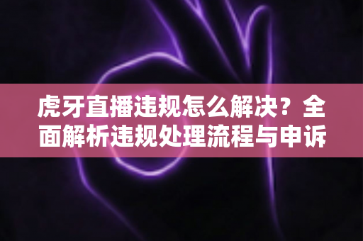 虎牙直播违规怎么解决？全面解析违规处理流程与申诉技巧，助你快速恢复直播账号