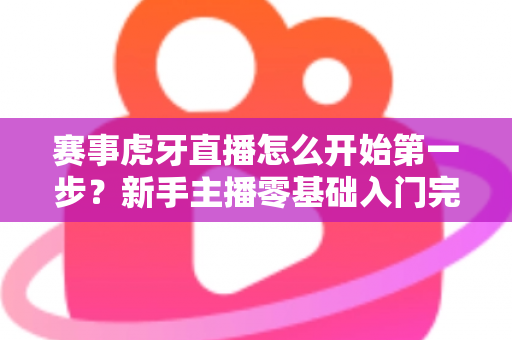 赛事虎牙直播怎么开始第一步?新手主播零基础入门完全指南 赛事虎牙直播怎么开始第一步?新手主播零基础入门完全指南