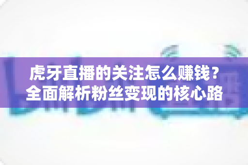 虎牙直播的关注怎么赚钱?全面解析粉丝变现的核心路径与实用技巧 虎牙直播的关注怎么赚钱?全面解析粉丝变现的核心路径与实用技巧