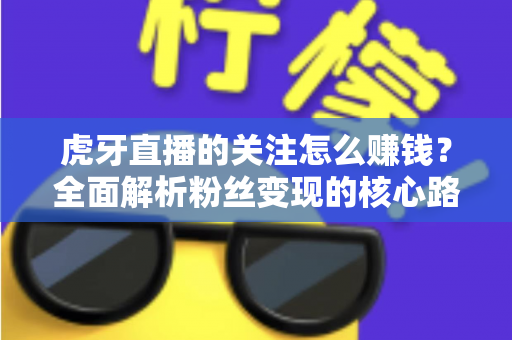 虎牙直播的关注怎么赚钱?全面解析粉丝变现的核心路径与实用技巧 虎牙直播的关注怎么赚钱?全面解析粉丝变现的核心路径与实用技巧