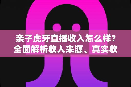 亲子虎牙直播收入怎么样?全面解析收入来源、真实收益与变现攻略 亲子虎牙直播收入怎么样?全面解析收入来源、真实收益与变现攻略