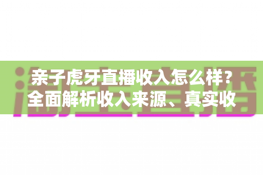 亲子虎牙直播收入怎么样?全面解析收入来源、真实收益与变现攻略 亲子虎牙直播收入怎么样?全面解析收入来源、真实收益与变现攻略
