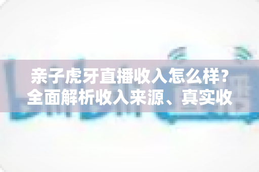 亲子虎牙直播收入怎么样?全面解析收入来源、真实收益与变现攻略 亲子虎牙直播收入怎么样?全面解析收入来源、真实收益与变现攻略
