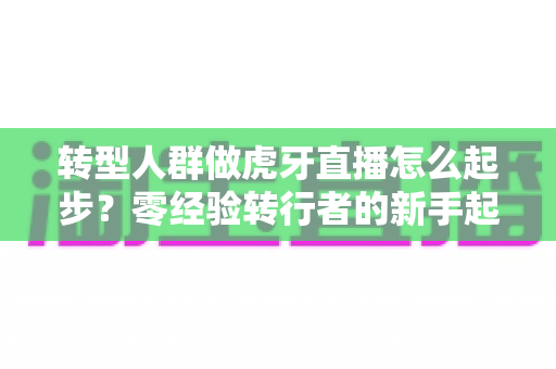 转型人群做虎牙直播怎么起步？零经验转行者的新手起飞全攻略