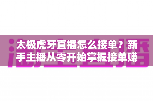 太极虎牙直播怎么接单?新手主播从零开始掌握接单赚钱全流程的实战指南 太极虎牙直播怎么接单?新手主播从零开始掌握接单赚钱全流程的实战指南