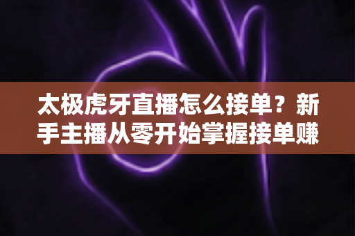 太极虎牙直播怎么接单?新手主播从零开始掌握接单赚钱全流程的实战指南 太极虎牙直播怎么接单?新手主播从零开始掌握接单赚钱全流程的实战指南