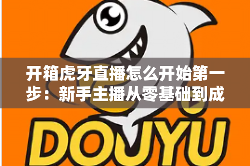 开箱虎牙直播怎么开始第一步:新手主播从零基础到成功开播的完整实战指南 开箱虎牙直播怎么开始第一步:新手主播从零基础到成功开播的完整实战指南