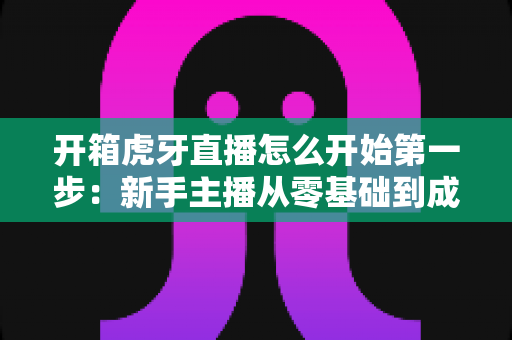 开箱虎牙直播怎么开始第一步:新手主播从零基础到成功开播的完整实战指南 开箱虎牙直播怎么开始第一步:新手主播从零基础到成功开播的完整实战指南