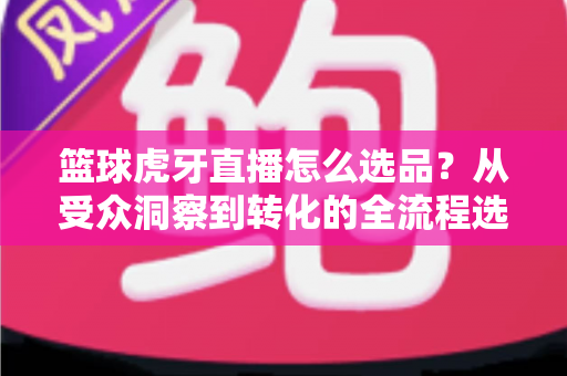 篮球虎牙直播怎么选品?从受众洞察到转化的全流程选品实战指南 篮球虎牙直播怎么选品?从受众洞察到转化的全流程选品实战指南