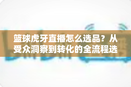 篮球虎牙直播怎么选品?从受众洞察到转化的全流程选品实战指南 篮球虎牙直播怎么选品?从受众洞察到转化的全流程选品实战指南