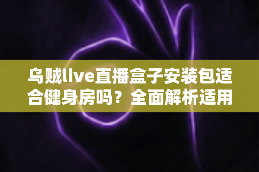 乌贼live直播盒子安装包适合健身房吗？全面解析适用场景、优势与合规建议