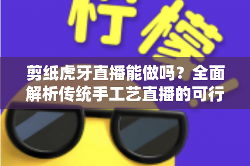 剪纸虎牙直播能做吗？全面解析传统手工艺直播的可行性、准备步骤与变现思路