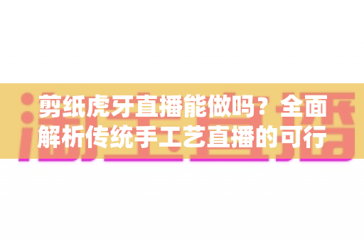 剪纸虎牙直播能做吗？全面解析传统手工艺直播的可行性、准备步骤与变现思路